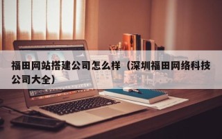 襄阳福田网站搭建公司怎么样（深圳福田网络科技公司大全）