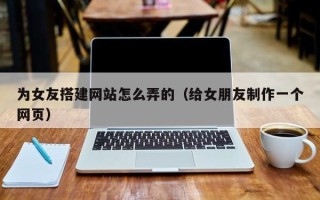 襄阳为女友搭建网站怎么弄的（给女朋友制作一个网页）