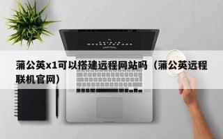 襄阳蒲公英x1可以搭建远程网站吗（蒲公英远程联机官网）