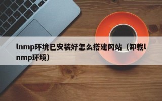 襄阳lnmp环境已安装好怎么搭建网站（卸载lnmp环境）